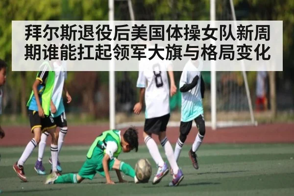 拜尔斯退役后美国体操女队新周期谁能扛起领军大旗与格局变化