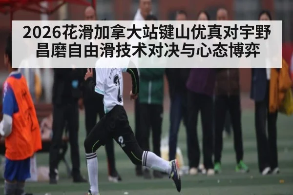 2026花滑加拿大站键山优真对宇野昌磨自由滑技术对决与心态博弈